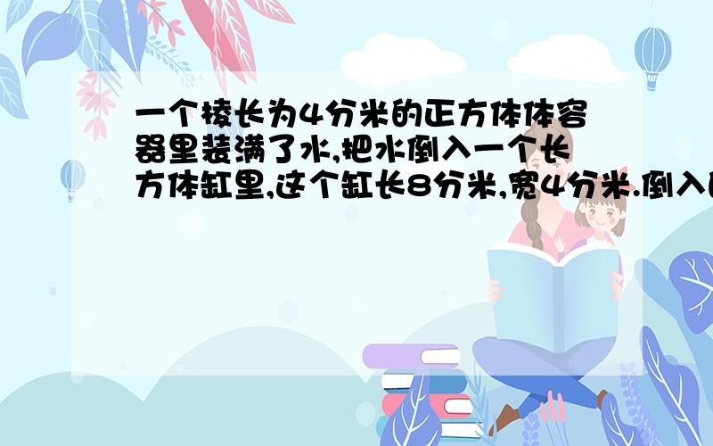 一个棱长为4分米的正方体体容器里装满了水,把水倒入一个长方体缸里,这个缸长8分米,宽4分米.倒入的水深多少分米?（用方程解）