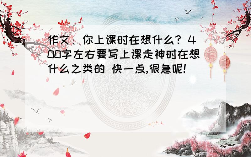 作文：你上课时在想什么? 400字左右要写上课走神时在想什么之类的 快一点,很急呢!