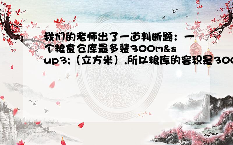 我们的老师出了一道判断题：一个粮食仓库最多装300m³（立方米）,所以粮库的容积是300m³（立方老师说是错的,我和一些同学说是对的,都有各自的理由.请回答者出了说对错还要说理由,