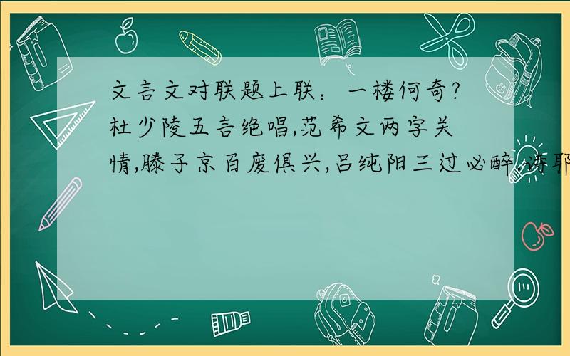 文言文对联题上联：一楼何奇?杜少陵五言绝唱,范希文两字关情,滕子京百废俱兴,吕纯阳三过必醉.诗耶?儒耶?吏耶?仙耶?前不见古人,使我苍然泪下.下联：请君试看：洞庭湖南及潇湘,扬子江北