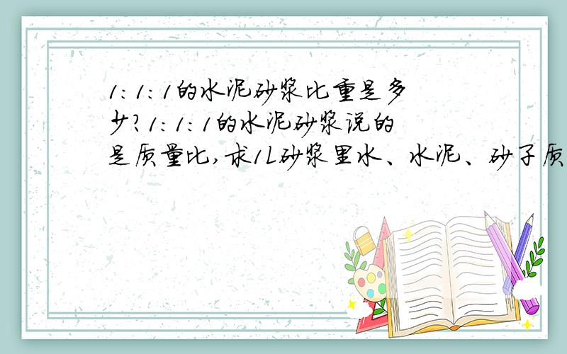 1:1:1的水泥砂浆比重是多少?1:1:1的水泥砂浆说的是质量比,求1L砂浆里水、水泥、砂子质量各是多少