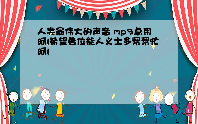 人类最伟大的声音 mp3急用阿!希望各位能人义士多帮帮忙阿!