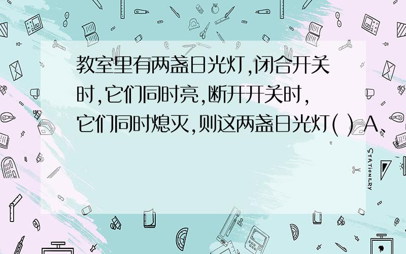 教室里有两盏日光灯,闭合开关时,它们同时亮,断开开关时,它们同时熄灭,则这两盏日光灯( ) A、 串联在电路中 B、 并联在电路中 C、 串联或并联都有可能D、 以上说法都不正确