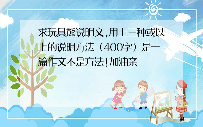 求玩具熊说明文,用上三种或以上的说明方法（400字）是一篇作文不是方法!加油亲