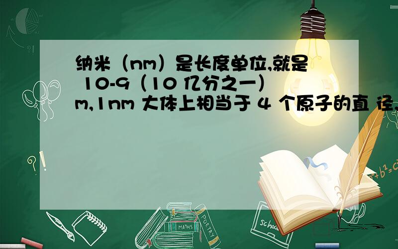 纳米（nm）是长度单位,就是 10-9（10 亿分之一）m,1nm 大体上相当于 4 个原子的直 径,纳米科学技术,有时简称为纳米技术,是指研究结构尺寸在 0.1nm～100nm 范围内材料的 性质和应用技术,科学研