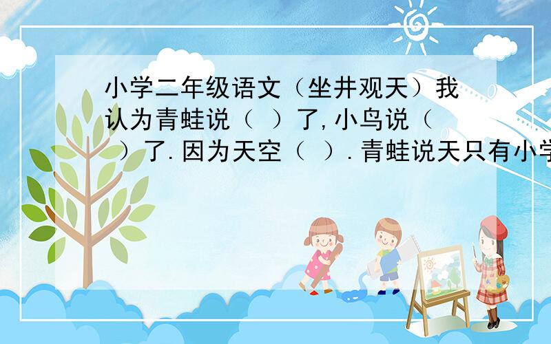 小学二年级语文（坐井观天）我认为青蛙说（ ）了,小鸟说（ ）了.因为天空（ ）.青蛙说天只有小学二年级语文（坐井观天）我认为青蛙说（ ）了,小鸟说（ ）了.因为天空（ ）.青蛙说天只