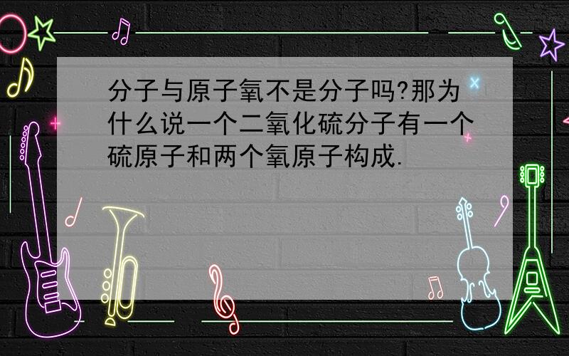 分子与原子氧不是分子吗?那为什么说一个二氧化硫分子有一个硫原子和两个氧原子构成.