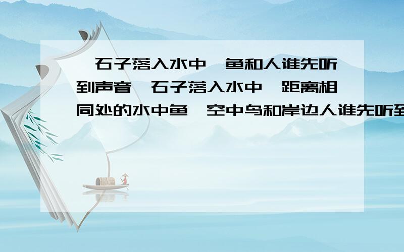 一石子落入水中,鱼和人谁先听到声音一石子落入水中,距离相同处的水中鱼,空中鸟和岸边人谁先听到声音