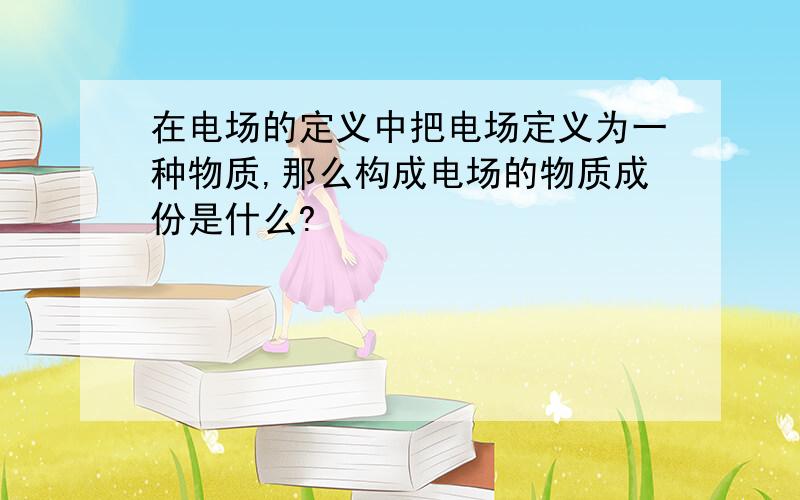 在电场的定义中把电场定义为一种物质,那么构成电场的物质成份是什么?