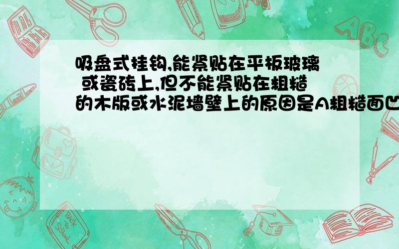 吸盘式挂钩,能紧贴在平板玻璃 或瓷砖上,但不能紧贴在粗糙的木版或水泥墙壁上的原因是A粗糙面凹凸不平,洗盘与他的接触面小   B粗糙面没有粘性C粗糙面与吸盘之间有缝隙、漏气             D