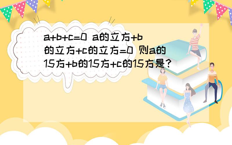 a+b+c=0 a的立方+b的立方+c的立方=0 则a的15方+b的15方+c的15方是?