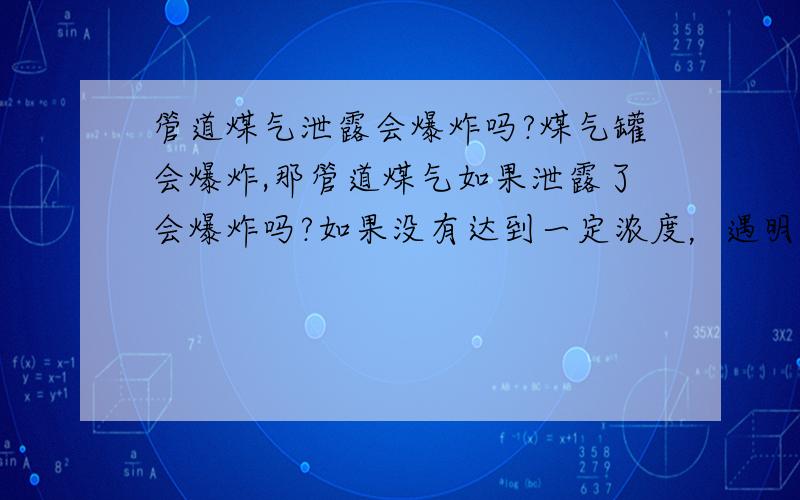 管道煤气泄露会爆炸吗?煤气罐会爆炸,那管道煤气如果泄露了会爆炸吗?如果没有达到一定浓度，遇明火是不是会燃烧起来？