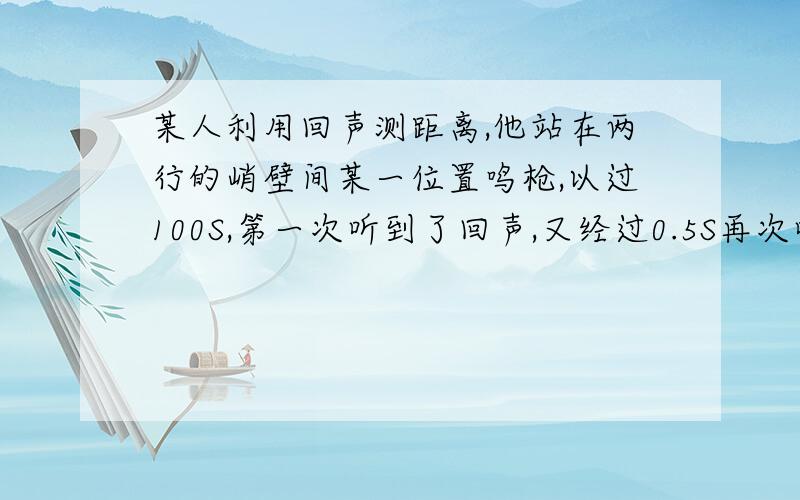 某人利用回声测距离,他站在两行的峭壁间某一位置鸣枪,以过100S,第一次听到了回声,又经过0.5S再次听