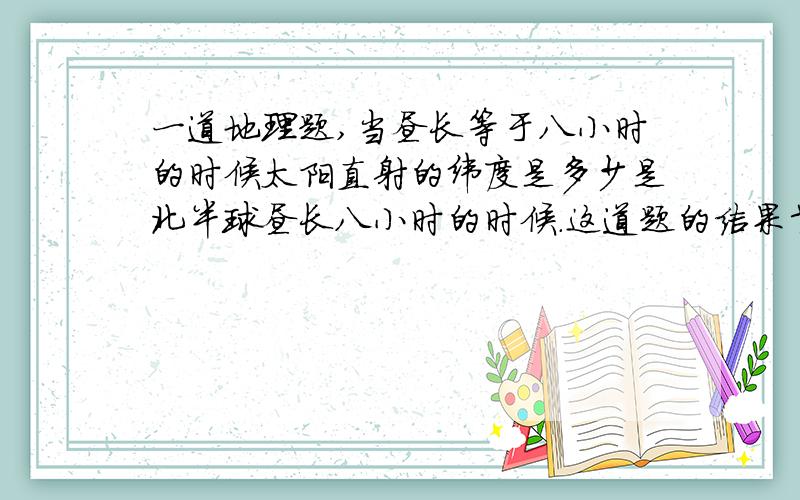 一道地理题,当昼长等于八小时的时候太阳直射的纬度是多少是北半球昼长八小时的时候.这道题的结果肯定在赤道到南回归线之间的某个纬度,因为只有南北回归线之间太阳才有直射.别光说一