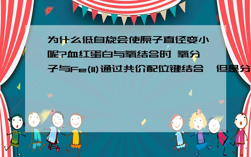 为什么低自旋会使原子直径变小呢?血红蛋白与氧结合时 氧分子与Fe(ll)通过共价配位键结合,但是分子氧使总配位场增强Fe(ll)采取低自旋(loW--spin)结构,4个不成对电子被挤到二个轨道内,原子直