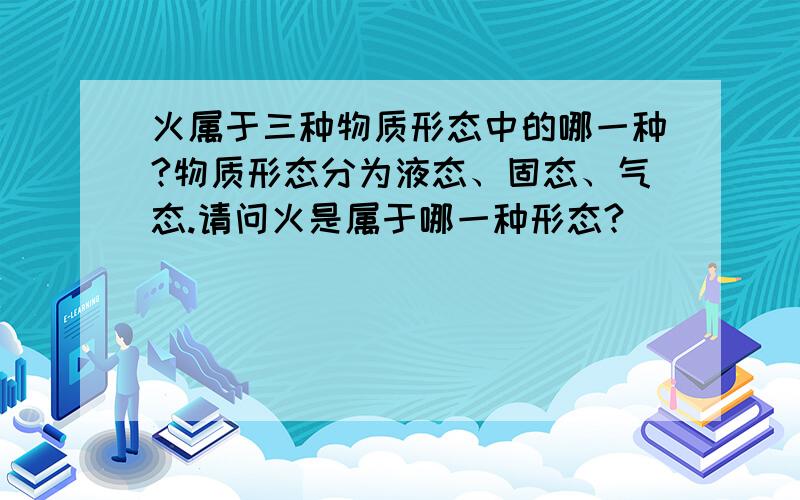 火属于三种物质形态中的哪一种?物质形态分为液态、固态、气态.请问火是属于哪一种形态?