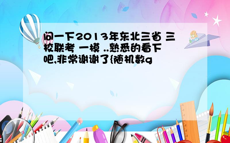 问一下2013年东北三省 三校联考 一模 ..熟悉的看下吧,非常谢谢了{随机数g