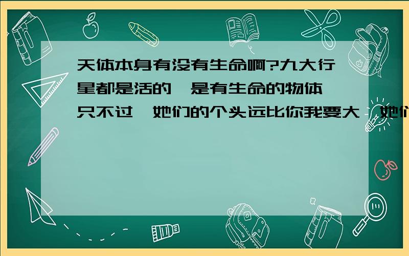 天体本身有没有生命啊?九大行星都是活的,是有生命的物体,只不过,她们的个头远比你我要大,她们有自己的器官,就像地球,或许河流和海洋是她的循环系统了,她们有自己的智慧,有语言,经常窃