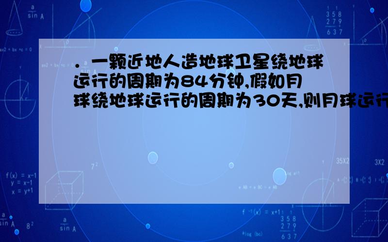 ．一颗近地人造地球卫星绕地球运行的周期为84分钟,假如月球绕地球运行的周期为30天,则月球运行的轨道半径是地球半径的_________倍.有详细过程