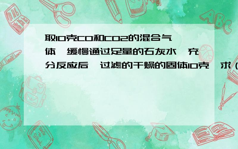 取10克CO和CO2的混合气体,缓慢通过足量的石灰水,充分反应后,过滤的干燥的固体10克,求（1)原混合气...取10克CO和CO2的混合气体,缓慢通过足量的石灰水,充分反应后,过滤的干燥的固体10克,求（1)