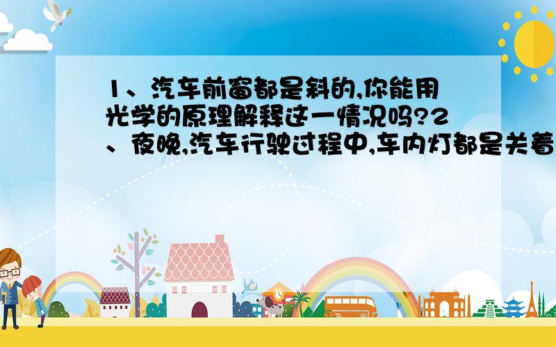 1、汽车前窗都是斜的,你能用光学的原理解释这一情况吗?2、夜晚,汽车行驶过程中,车内灯都是关着的,请用物理知识解释原因.