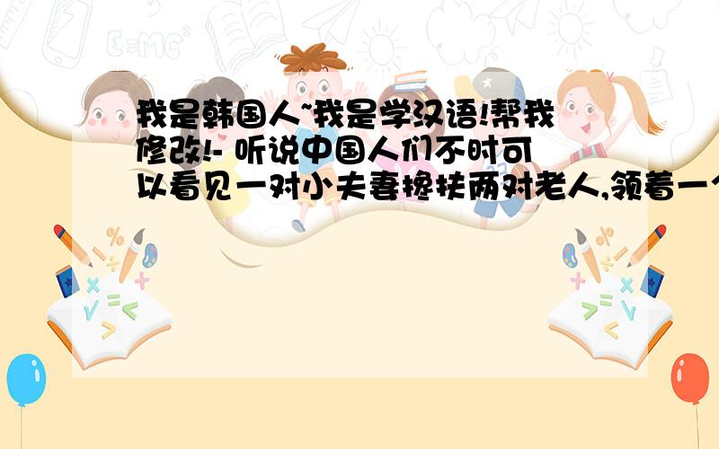 我是韩国人~我是学汉语!帮我修改!- 听说中国人们不时可以看见一对小夫妻搀扶两对老人,领着一个小孩,家庭团聚方式变为“四二一”.那个话是事实吗?我认为在韩国大多数人犹然习惯了“二