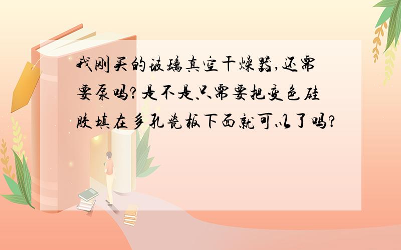 我刚买的玻璃真空干燥器,还需要泵吗?是不是只需要把变色硅胶填在多孔瓷板下面就可以了吗?