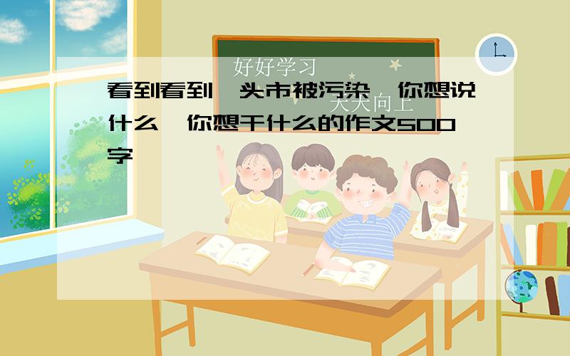 看到看到汕头市被污染,你想说什么,你想干什么的作文500字