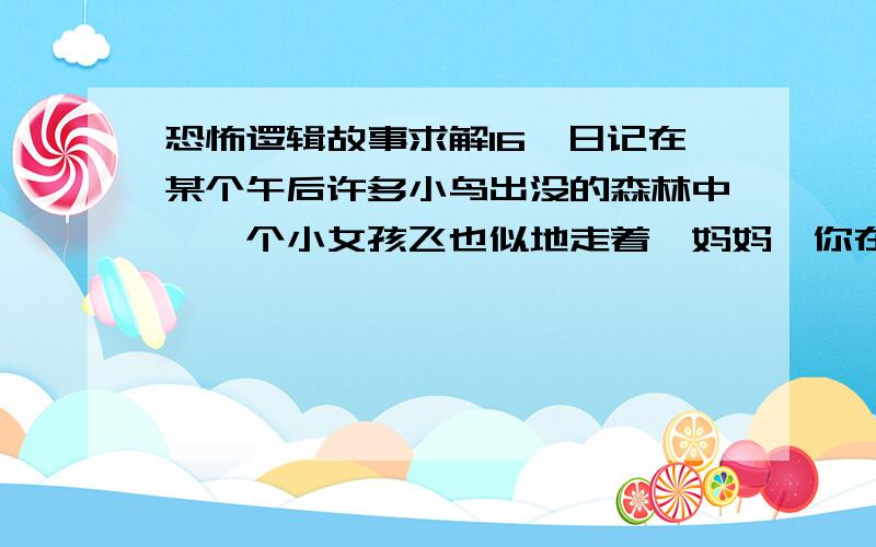 恐怖逻辑故事求解16、日记在某个午后许多小鸟出没的森林中,一个小女孩飞也似地走着「妈妈,你在哪里啊?」小女孩大声的叫着,但是却没有回应在这之中,少女不知不觉来到一间房子前「妈妈