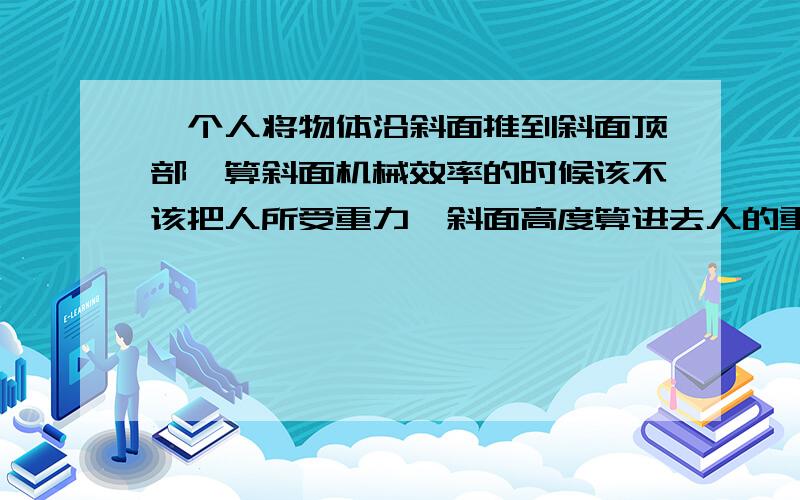 一个人将物体沿斜面推到斜面顶部,算斜面机械效率的时候该不该把人所受重力*斜面高度算进去人的重力所做的功是为了达到目的而不得不做的功，而且没有什么用，不是应该算在额外功里