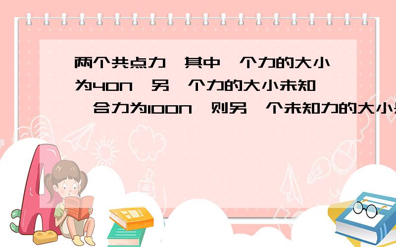 两个共点力,其中一个力的大小为40N,另一个力的大小未知,合力为100N,则另一个未知力的大小是下面的哪一个（说明理由）A.20 B.40 C.80 D.150