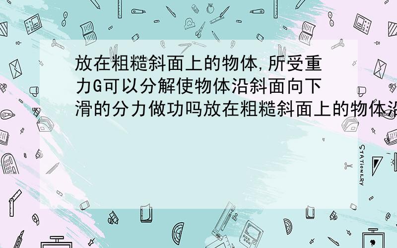 放在粗糙斜面上的物体,所受重力G可以分解使物体沿斜面向下滑的分力做功吗放在粗糙斜面上的物体沿斜面向上运动,所受重力G可以分解使物体沿斜面向下滑的分力,这个分力做功吗