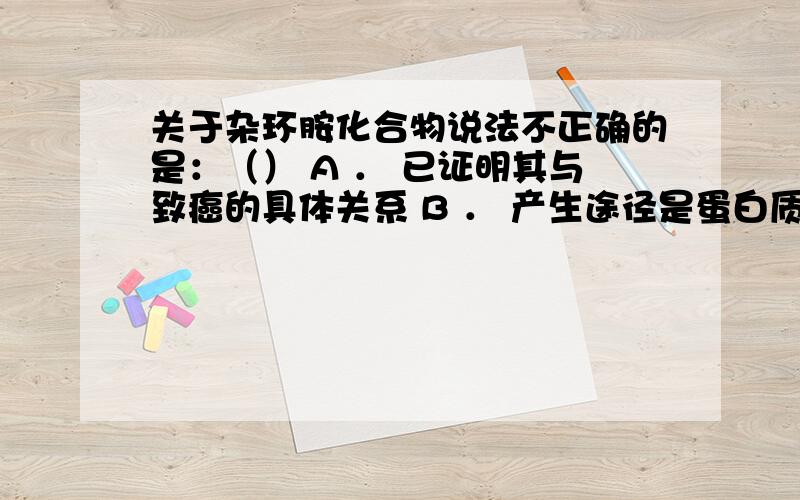 关于杂环胺化合物说法不正确的是：（） A ． 已证明其与致癌的具体关系 B ． 产生途径是蛋白质降解产物色氨酸和谷氨酸热解 C ． 与动物体内的DNA合成具有致癌性 D ． 烤肉中存在