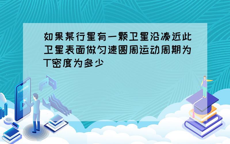 如果某行星有一颗卫星沿凑近此卫星表面做匀速圆周运动周期为T密度为多少