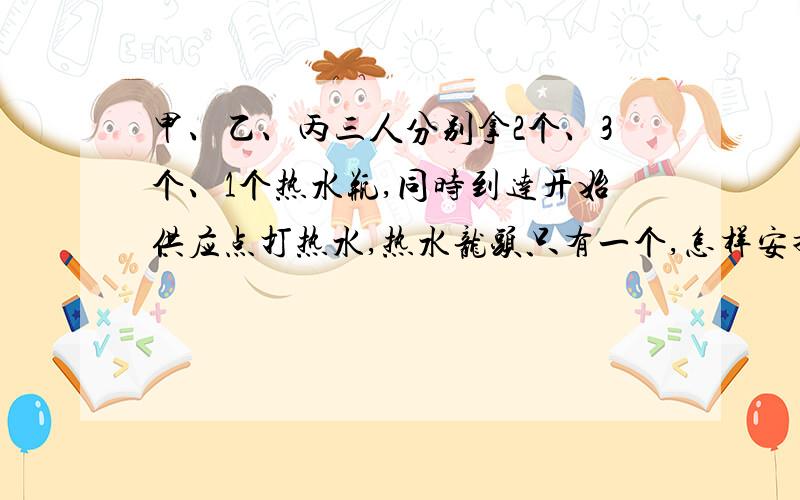 甲、乙、丙三人分别拿2个、3个、1个热水瓶,同时到达开始供应点打热水,热水龙头只有一个,怎样安排他们打甲、乙、丙三人分别拿2个、3个、1个热水瓶，同时到达开始供应点打热水，热水龙