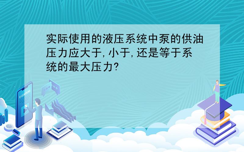 实际使用的液压系统中泵的供油压力应大于,小于,还是等于系统的最大压力?