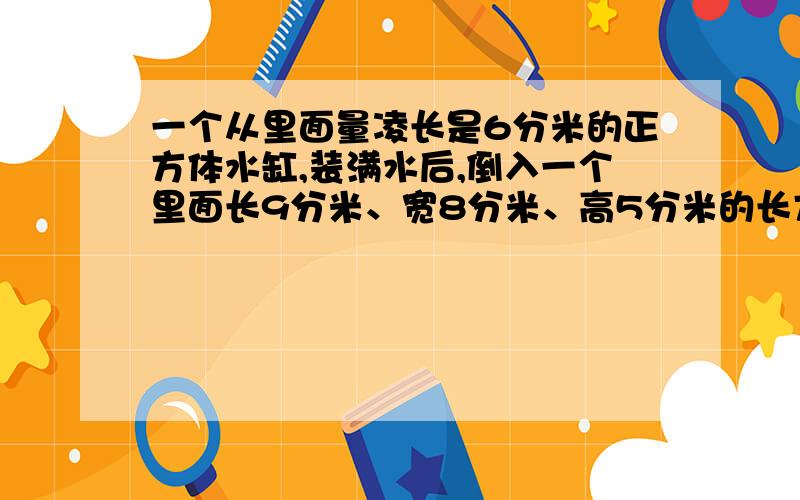 一个从里面量凌长是6分米的正方体水缸,装满水后,倒入一个里面长9分米、宽8分米、高5分米的长方体水槽里,水面离水槽口还有多少分米?