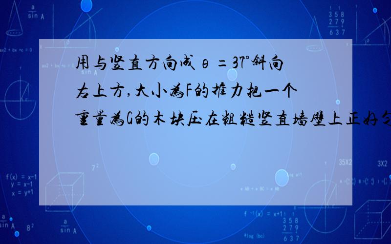 用与竖直方向成θ=37°斜向右上方,大小为F的推力把一个重量为G的木块压在粗糙竖直墙壁上正好匀速运动.求墙壁对木块的弹力大小 和墙壁与木块间的动摩擦因数.μFsin37°=G-Fcos37°G-Fcos37°不是