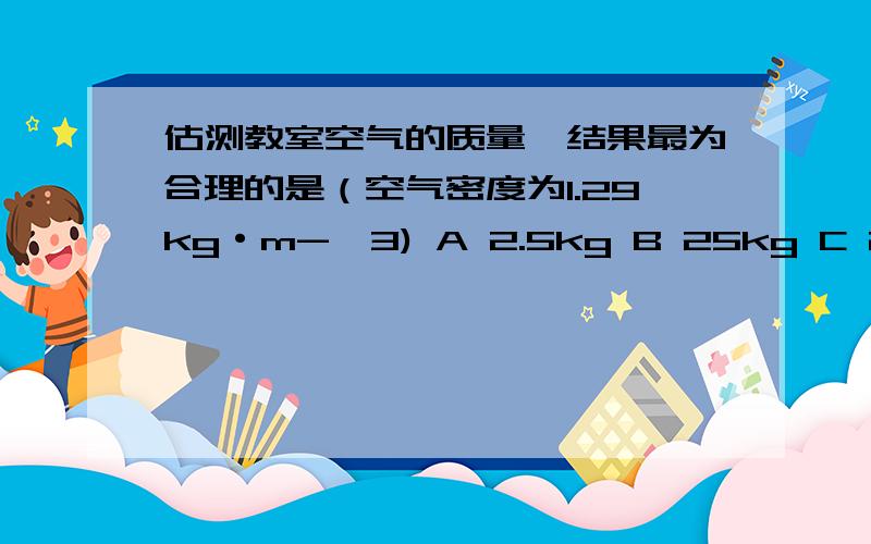 估测教室空气的质量,结果最为合理的是（空气密度为1.29kg·m-^3) A 2.5kg B 25kg C 250kg D 2500kg