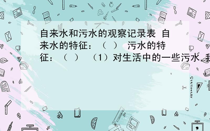 自来水和污水的观察记录表 自来水的特征：（ ） 污水的特征：（ ） （1）对生活中的一些污水,我们能够进行自来水和污水的观察记录表 自来水的特征：（ ）污水的特征：（ ）（1）对生