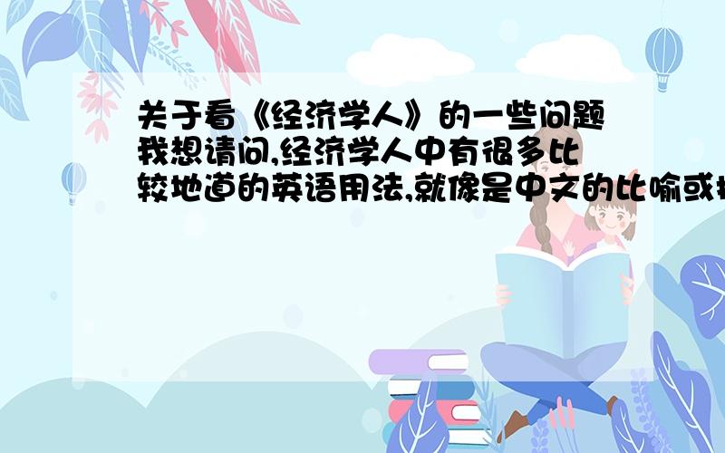 关于看《经济学人》的一些问题我想请问,经济学人中有很多比较地道的英语用法,就像是中文的比喻或拟人一样,我读到这些地方很本能的反映出来,知道是个地道用语,当我查的时候却很少能