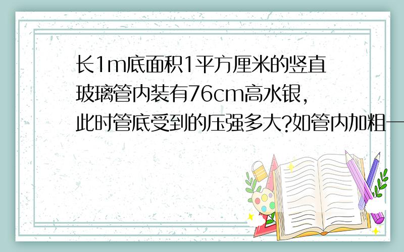 长1m底面积1平方厘米的竖直玻璃管内装有76cm高水银,此时管底受到的压强多大?如管内加粗一倍水银柱高不变,压强和压力又是多大?