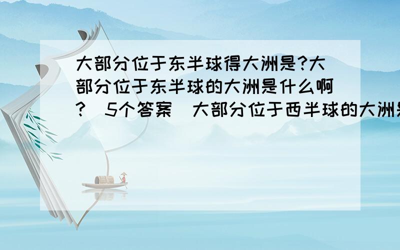 大部分位于东半球得大洲是?大部分位于东半球的大洲是什么啊?（5个答案）大部分位于西半球的大洲是什么啊?（3个答案）被五个大洲环抱的洋是什么啊?（2个答案）被四个大洲环抱的洋是什