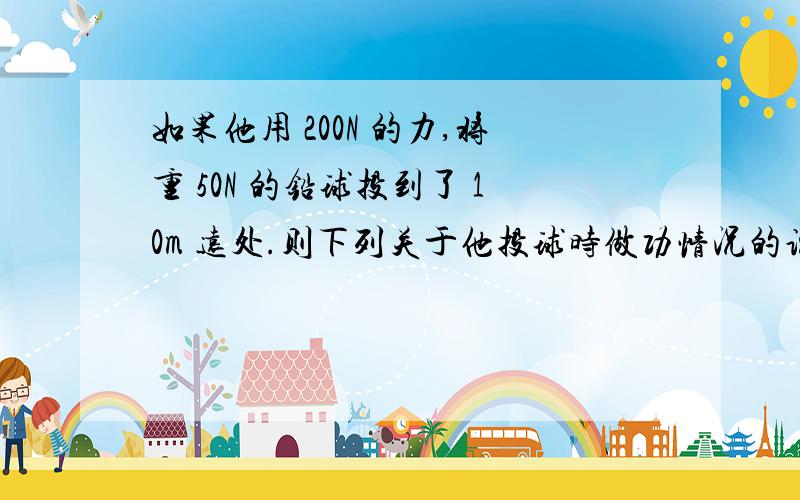 如果他用 200N 的力,将重 50N 的铅球投到了 10m 远处.则下列关于他投球时做功情况的说法中,正确的是：A做功2000JB做功500JC没有做功D条件不足,无法计算要过程，谢谢！