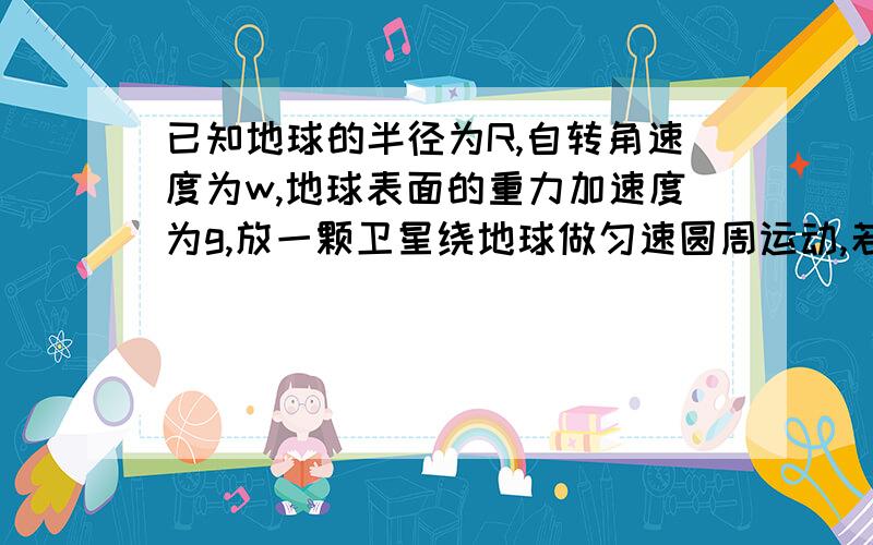 已知地球的半径为R,自转角速度为w,地球表面的重力加速度为g,放一颗卫星绕地球做匀速圆周运动,若这是一若这是一颗近地卫星（轨道半径等同于地球半径R）则卫星的速度为?