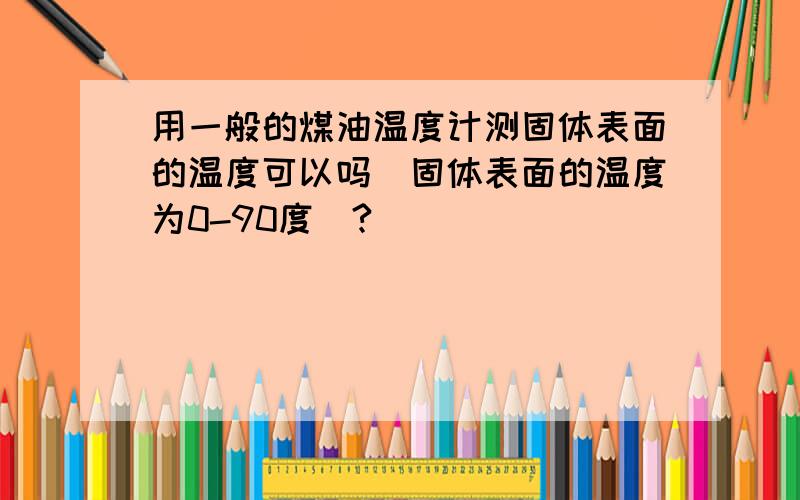 用一般的煤油温度计测固体表面的温度可以吗（固体表面的温度为0-90度）?