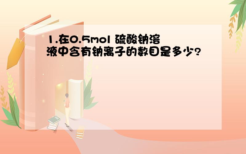 1.在0.5mol 硫酸钠溶液中含有钠离子的数目是多少?