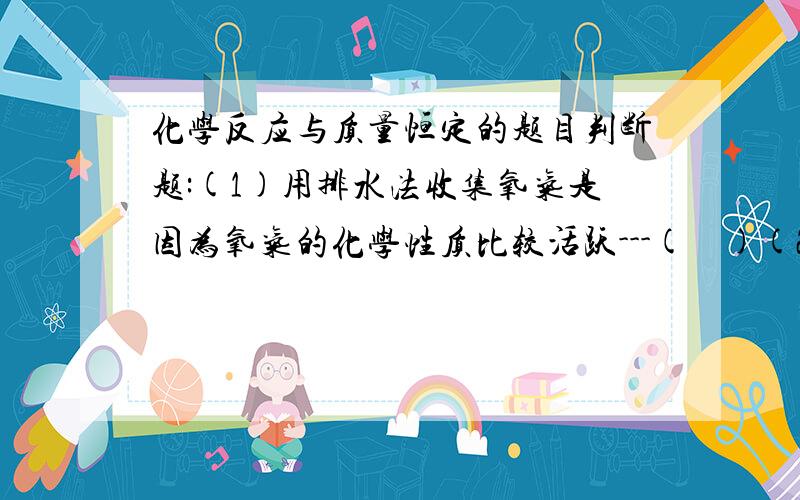 化学反应与质量恒定的题目判断题:(1)用排水法收集氧气是因为氧气的化学性质比较活跃---(    )(2)在实验室里面制取氧气是,夹在铁架台上的试管管口要向下略低于试管底部,这是因为氧气的密