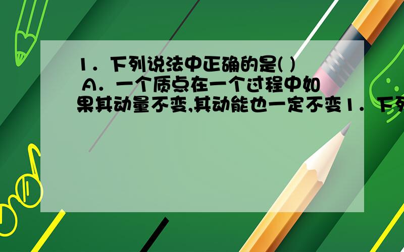 1．下列说法中正确的是( ) A．一个质点在一个过程中如果其动量不变,其动能也一定不变1．下列说法中正确的是( )　　A．一个质点在一个过程中如果其动量不变,其动能也一定不变　　B．一