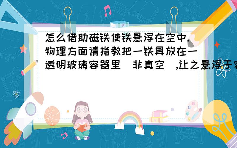 怎么借助磁铁使铁悬浮在空中,物理方面请指教把一铁具放在一透明玻璃容器里(非真空),让之悬浮于容器里.